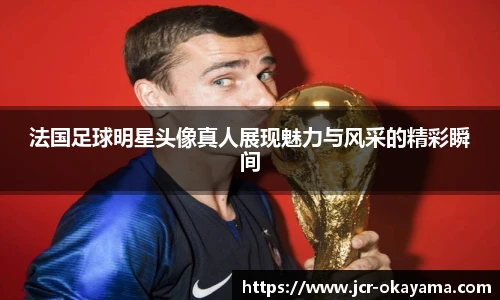 法国足球明星头像真人展现魅力与风采的精彩瞬间